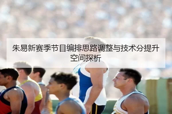 朱易新赛季节目编排思路调整与技术分提升空间探析