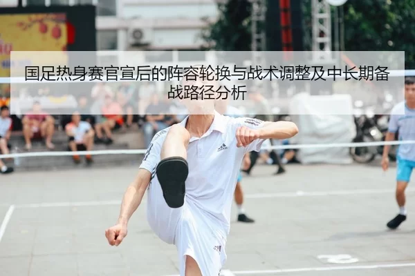 国足热身赛官宣后的阵容轮换与战术调整及中长期备战路径分析