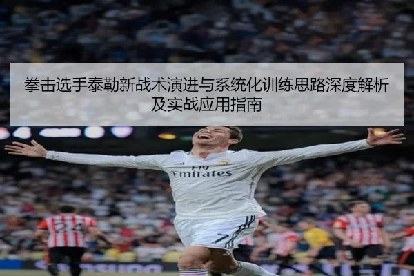 拳击选手泰勒新战术演进与系统化训练思路深度解析及实战应用指南